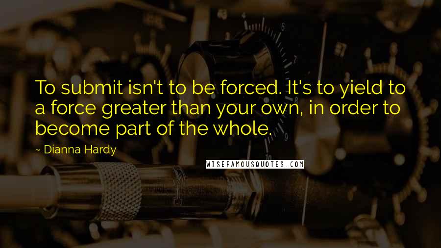 Dianna Hardy Quotes: To submit isn't to be forced. It's to yield to a force greater than your own, in order to become part of the whole.