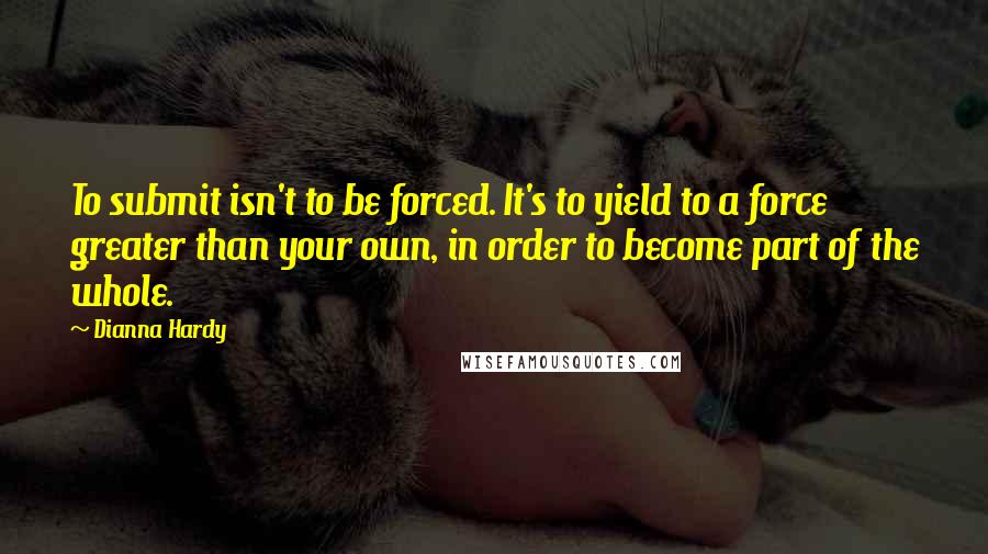 Dianna Hardy Quotes: To submit isn't to be forced. It's to yield to a force greater than your own, in order to become part of the whole.