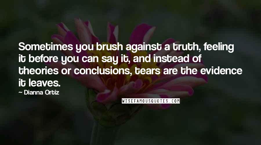 Dianna Ortiz Quotes: Sometimes you brush against a truth, feeling it before you can say it, and instead of theories or conclusions, tears are the evidence it leaves.