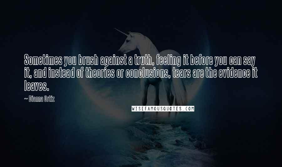 Dianna Ortiz Quotes: Sometimes you brush against a truth, feeling it before you can say it, and instead of theories or conclusions, tears are the evidence it leaves.