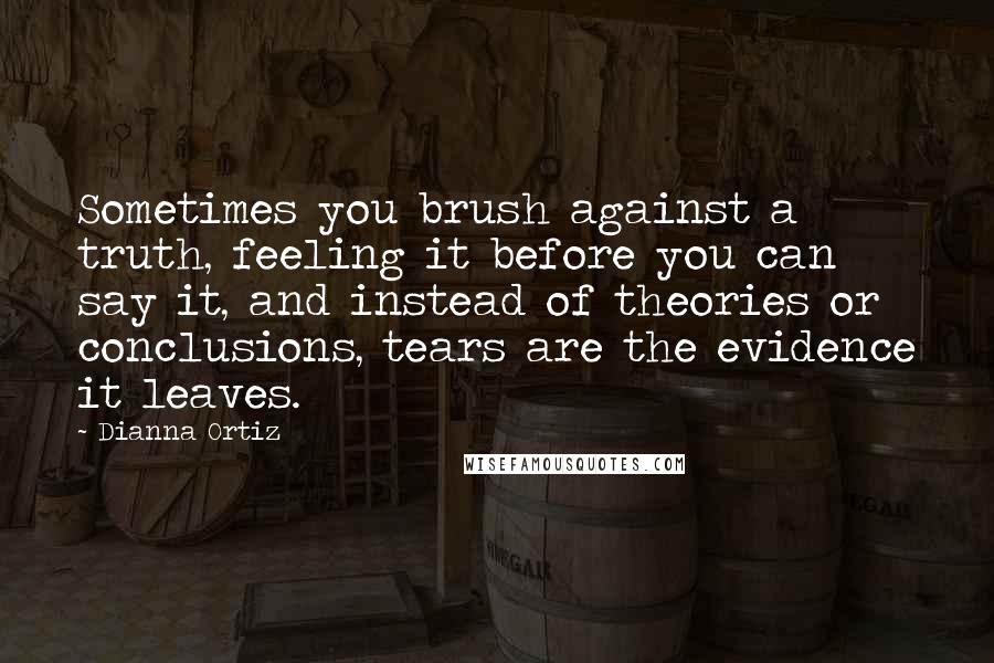Dianna Ortiz Quotes: Sometimes you brush against a truth, feeling it before you can say it, and instead of theories or conclusions, tears are the evidence it leaves.