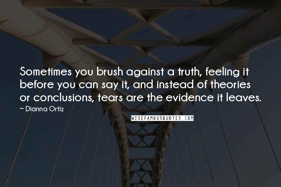 Dianna Ortiz Quotes: Sometimes you brush against a truth, feeling it before you can say it, and instead of theories or conclusions, tears are the evidence it leaves.