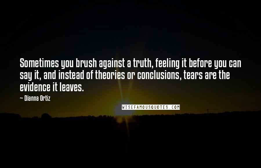 Dianna Ortiz Quotes: Sometimes you brush against a truth, feeling it before you can say it, and instead of theories or conclusions, tears are the evidence it leaves.