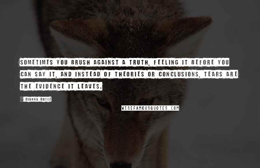 Dianna Ortiz Quotes: Sometimes you brush against a truth, feeling it before you can say it, and instead of theories or conclusions, tears are the evidence it leaves.