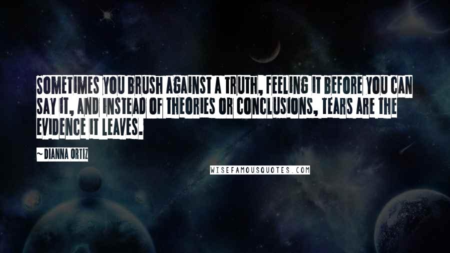 Dianna Ortiz Quotes: Sometimes you brush against a truth, feeling it before you can say it, and instead of theories or conclusions, tears are the evidence it leaves.