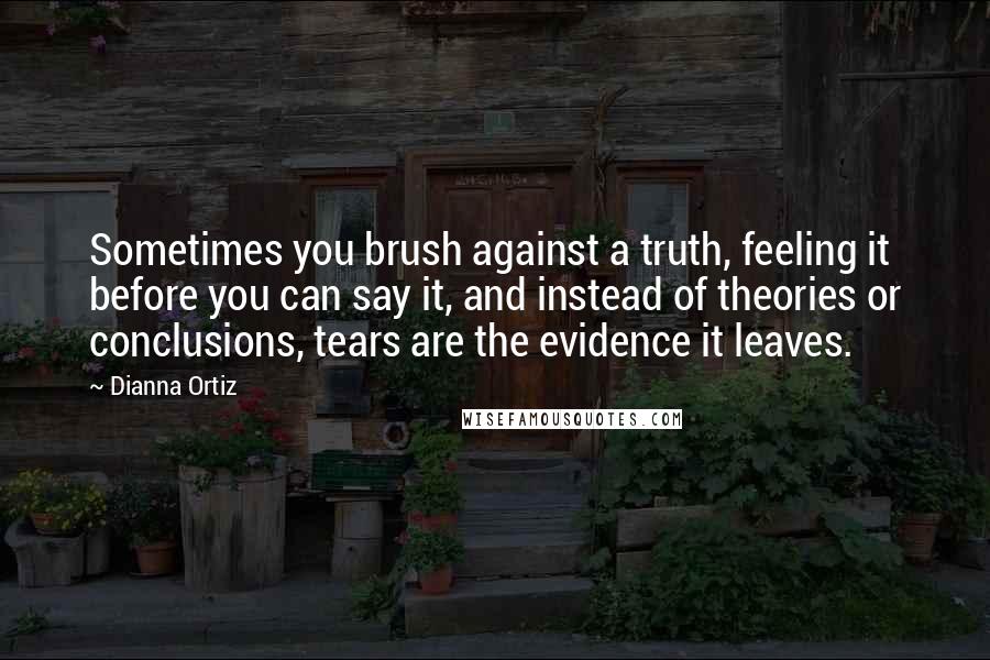 Dianna Ortiz Quotes: Sometimes you brush against a truth, feeling it before you can say it, and instead of theories or conclusions, tears are the evidence it leaves.