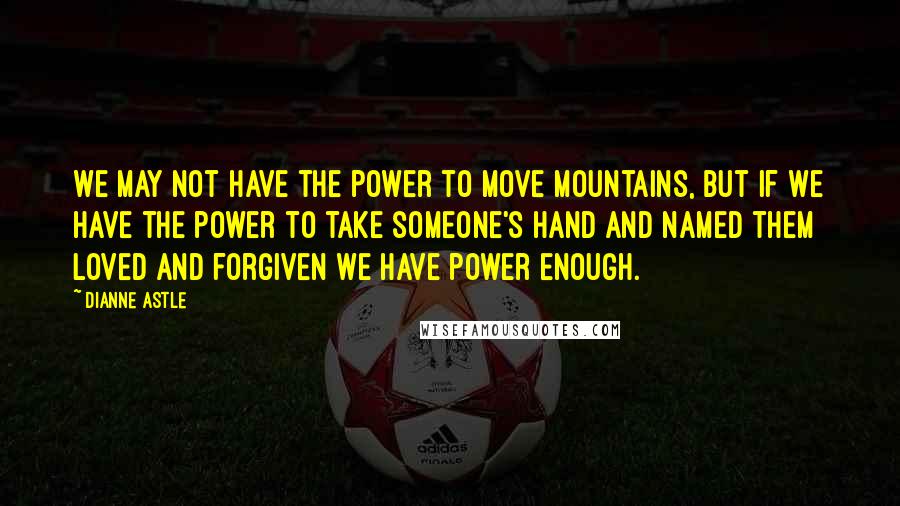 Dianne Astle Quotes: We may not have the power to move mountains, but if we have the power to take someone's hand and named them loved and forgiven we have power enough.