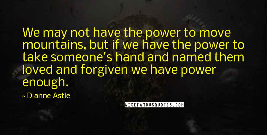 Dianne Astle Quotes: We may not have the power to move mountains, but if we have the power to take someone's hand and named them loved and forgiven we have power enough.