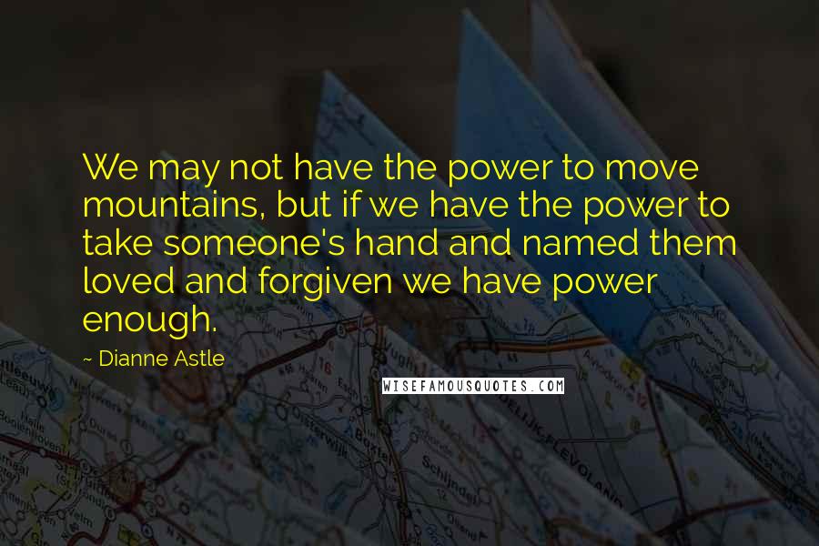 Dianne Astle Quotes: We may not have the power to move mountains, but if we have the power to take someone's hand and named them loved and forgiven we have power enough.