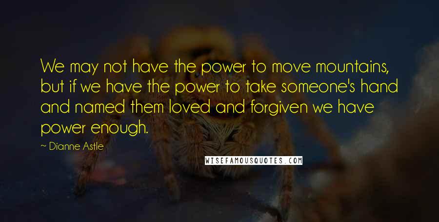 Dianne Astle Quotes: We may not have the power to move mountains, but if we have the power to take someone's hand and named them loved and forgiven we have power enough.