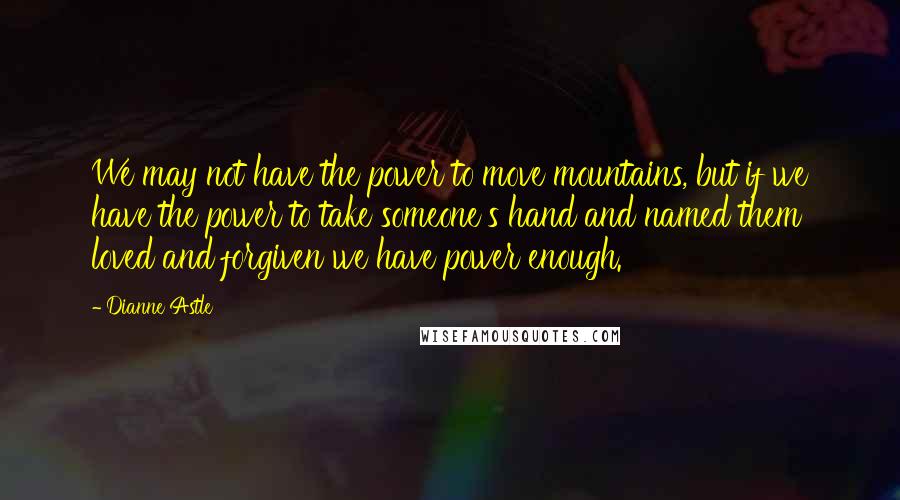 Dianne Astle Quotes: We may not have the power to move mountains, but if we have the power to take someone's hand and named them loved and forgiven we have power enough.