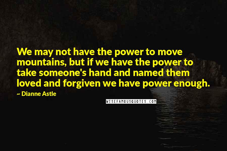 Dianne Astle Quotes: We may not have the power to move mountains, but if we have the power to take someone's hand and named them loved and forgiven we have power enough.