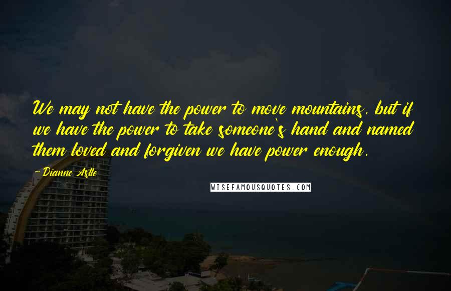 Dianne Astle Quotes: We may not have the power to move mountains, but if we have the power to take someone's hand and named them loved and forgiven we have power enough.