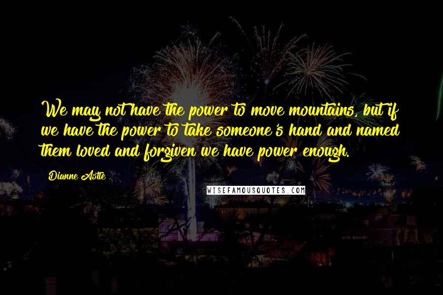 Dianne Astle Quotes: We may not have the power to move mountains, but if we have the power to take someone's hand and named them loved and forgiven we have power enough.