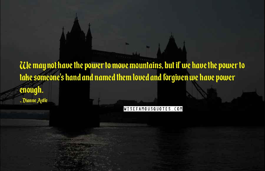 Dianne Astle Quotes: We may not have the power to move mountains, but if we have the power to take someone's hand and named them loved and forgiven we have power enough.