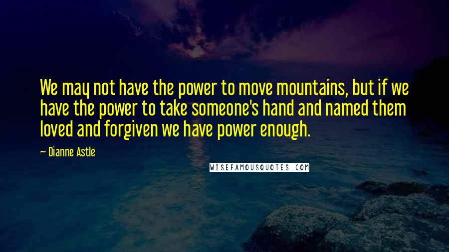 Dianne Astle Quotes: We may not have the power to move mountains, but if we have the power to take someone's hand and named them loved and forgiven we have power enough.