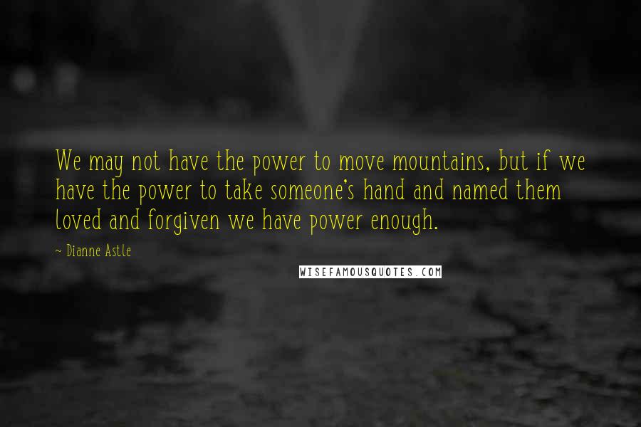 Dianne Astle Quotes: We may not have the power to move mountains, but if we have the power to take someone's hand and named them loved and forgiven we have power enough.