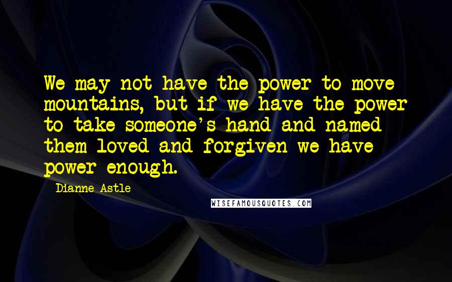 Dianne Astle Quotes: We may not have the power to move mountains, but if we have the power to take someone's hand and named them loved and forgiven we have power enough.