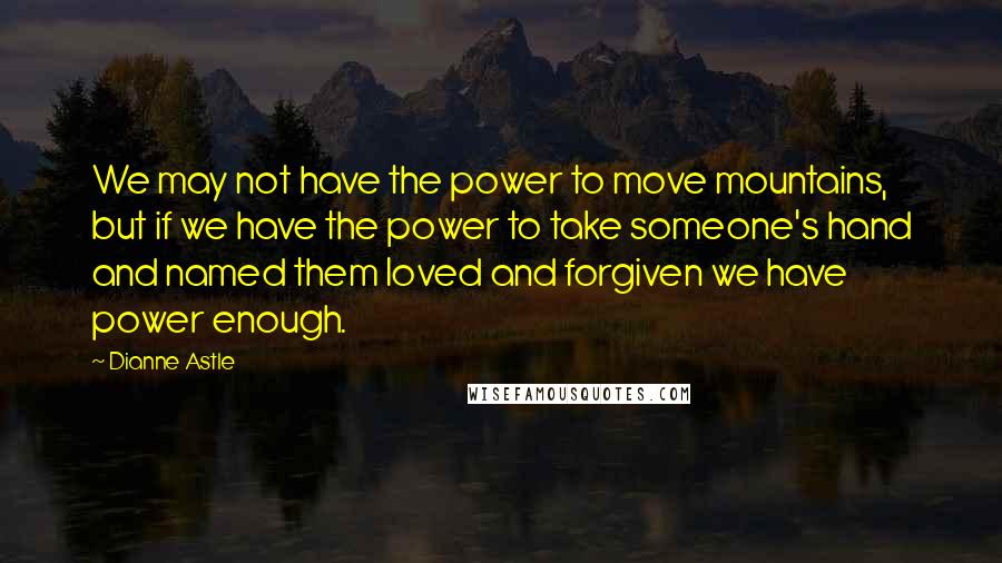 Dianne Astle Quotes: We may not have the power to move mountains, but if we have the power to take someone's hand and named them loved and forgiven we have power enough.