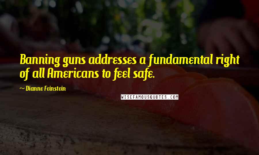 Dianne Feinstein Quotes: Banning guns addresses a fundamental right of all Americans to feel safe.