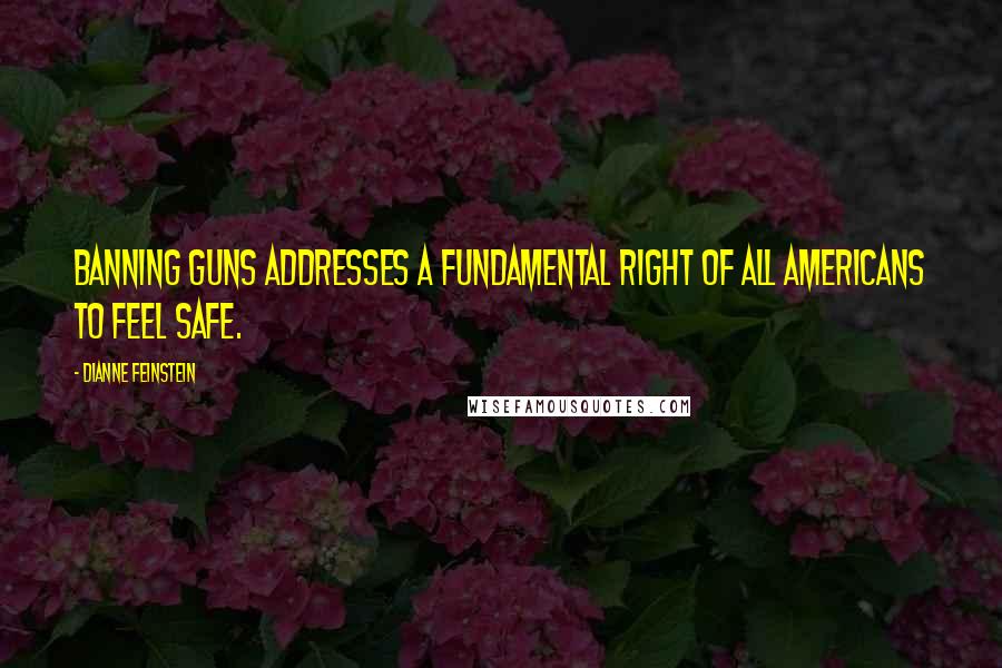 Dianne Feinstein Quotes: Banning guns addresses a fundamental right of all Americans to feel safe.