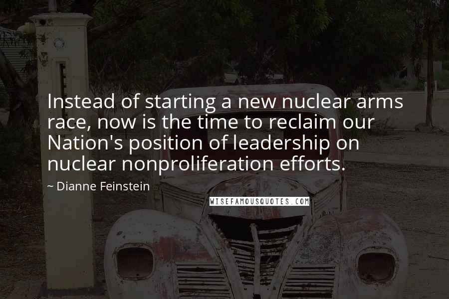Dianne Feinstein Quotes: Instead of starting a new nuclear arms race, now is the time to reclaim our Nation's position of leadership on nuclear nonproliferation efforts.