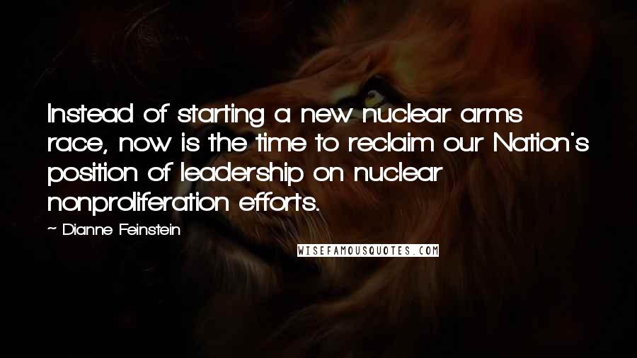 Dianne Feinstein Quotes: Instead of starting a new nuclear arms race, now is the time to reclaim our Nation's position of leadership on nuclear nonproliferation efforts.