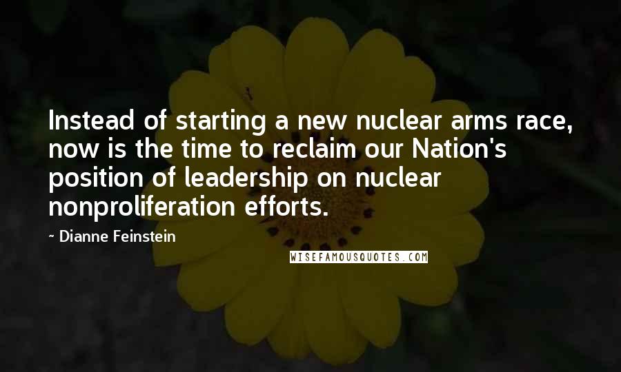 Dianne Feinstein Quotes: Instead of starting a new nuclear arms race, now is the time to reclaim our Nation's position of leadership on nuclear nonproliferation efforts.