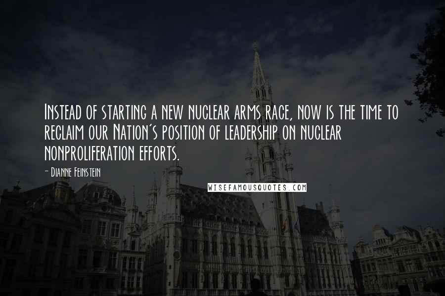 Dianne Feinstein Quotes: Instead of starting a new nuclear arms race, now is the time to reclaim our Nation's position of leadership on nuclear nonproliferation efforts.