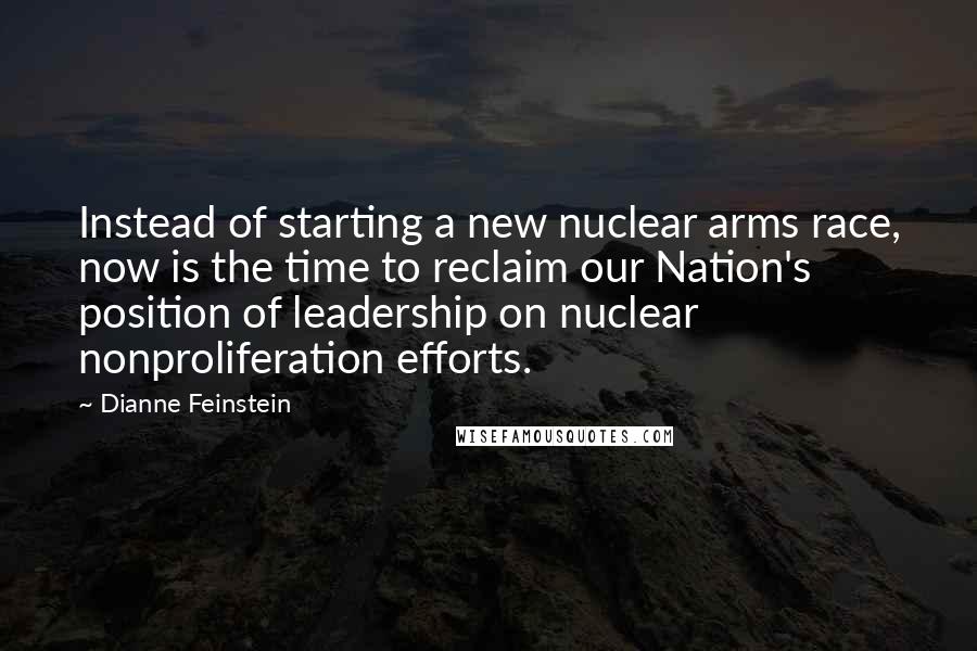 Dianne Feinstein Quotes: Instead of starting a new nuclear arms race, now is the time to reclaim our Nation's position of leadership on nuclear nonproliferation efforts.