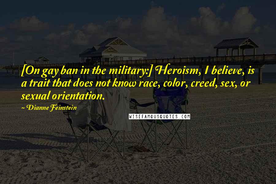 Dianne Feinstein Quotes: [On gay ban in the military:] Heroism, I believe, is a trait that does not know race, color, creed, sex, or sexual orientation.