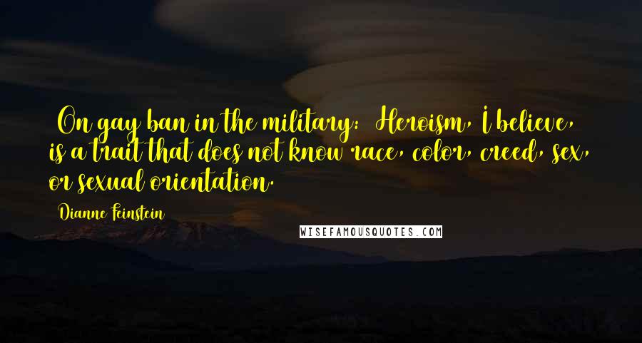 Dianne Feinstein Quotes: [On gay ban in the military:] Heroism, I believe, is a trait that does not know race, color, creed, sex, or sexual orientation.