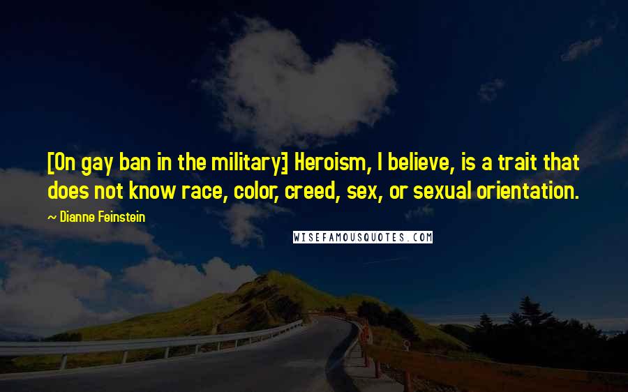 Dianne Feinstein Quotes: [On gay ban in the military:] Heroism, I believe, is a trait that does not know race, color, creed, sex, or sexual orientation.