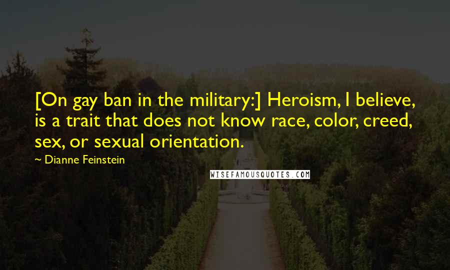Dianne Feinstein Quotes: [On gay ban in the military:] Heroism, I believe, is a trait that does not know race, color, creed, sex, or sexual orientation.