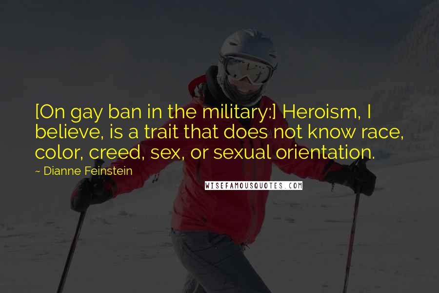 Dianne Feinstein Quotes: [On gay ban in the military:] Heroism, I believe, is a trait that does not know race, color, creed, sex, or sexual orientation.