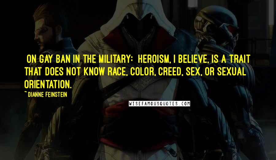 Dianne Feinstein Quotes: [On gay ban in the military:] Heroism, I believe, is a trait that does not know race, color, creed, sex, or sexual orientation.