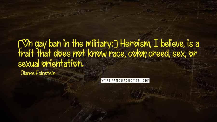 Dianne Feinstein Quotes: [On gay ban in the military:] Heroism, I believe, is a trait that does not know race, color, creed, sex, or sexual orientation.