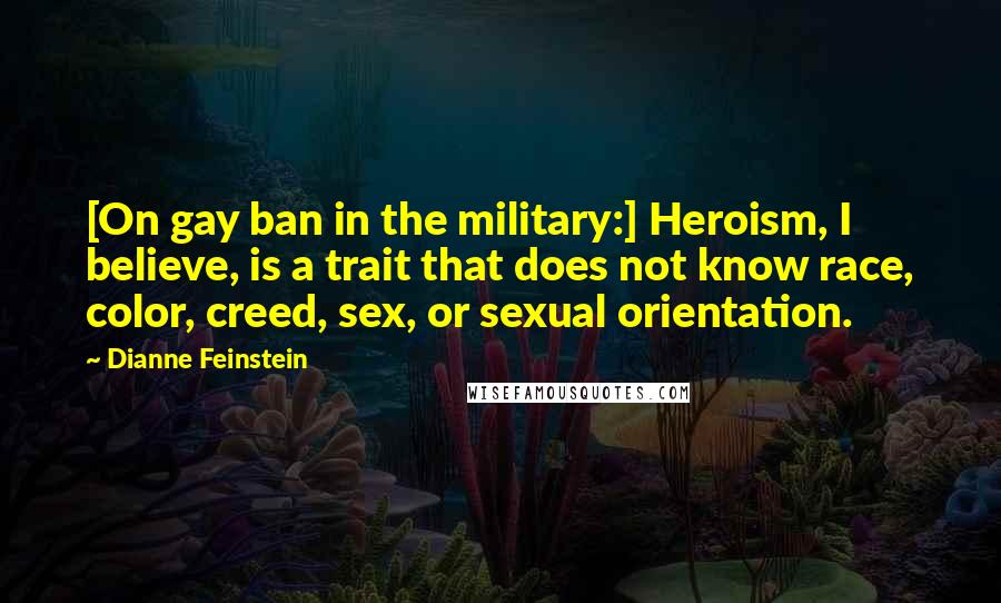 Dianne Feinstein Quotes: [On gay ban in the military:] Heroism, I believe, is a trait that does not know race, color, creed, sex, or sexual orientation.