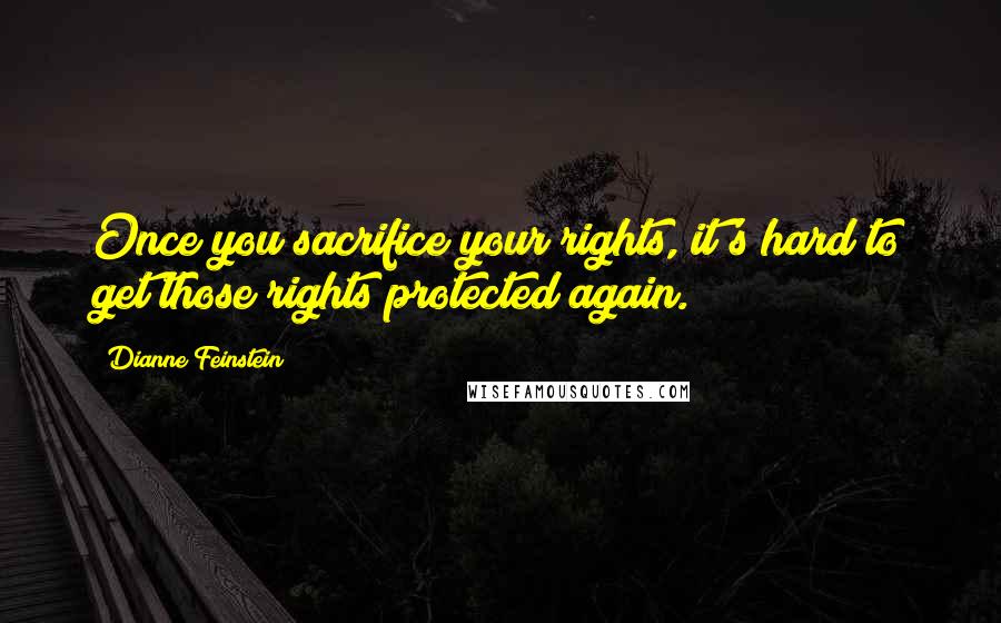 Dianne Feinstein Quotes: Once you sacrifice your rights, it's hard to get those rights protected again.