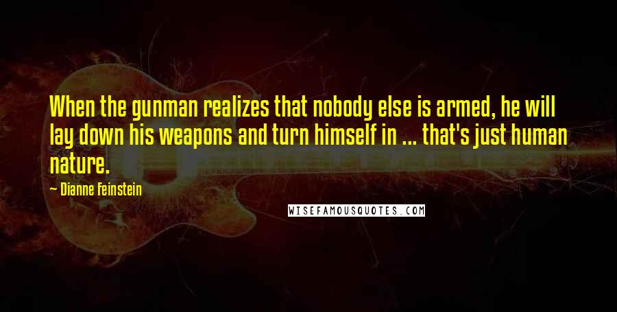 Dianne Feinstein Quotes: When the gunman realizes that nobody else is armed, he will lay down his weapons and turn himself in ... that's just human nature.