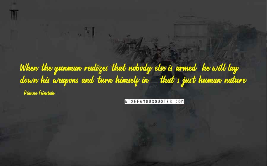 Dianne Feinstein Quotes: When the gunman realizes that nobody else is armed, he will lay down his weapons and turn himself in ... that's just human nature.