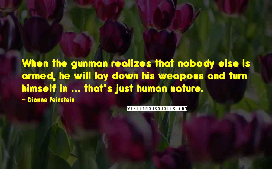 Dianne Feinstein Quotes: When the gunman realizes that nobody else is armed, he will lay down his weapons and turn himself in ... that's just human nature.