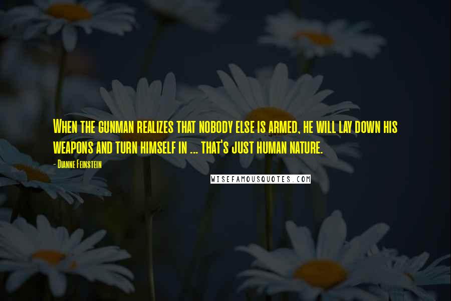 Dianne Feinstein Quotes: When the gunman realizes that nobody else is armed, he will lay down his weapons and turn himself in ... that's just human nature.