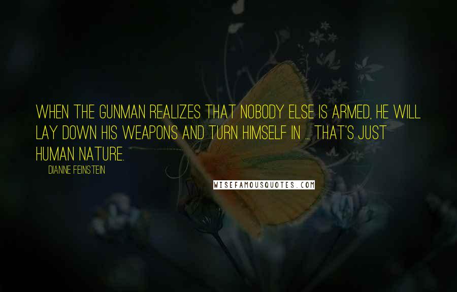 Dianne Feinstein Quotes: When the gunman realizes that nobody else is armed, he will lay down his weapons and turn himself in ... that's just human nature.