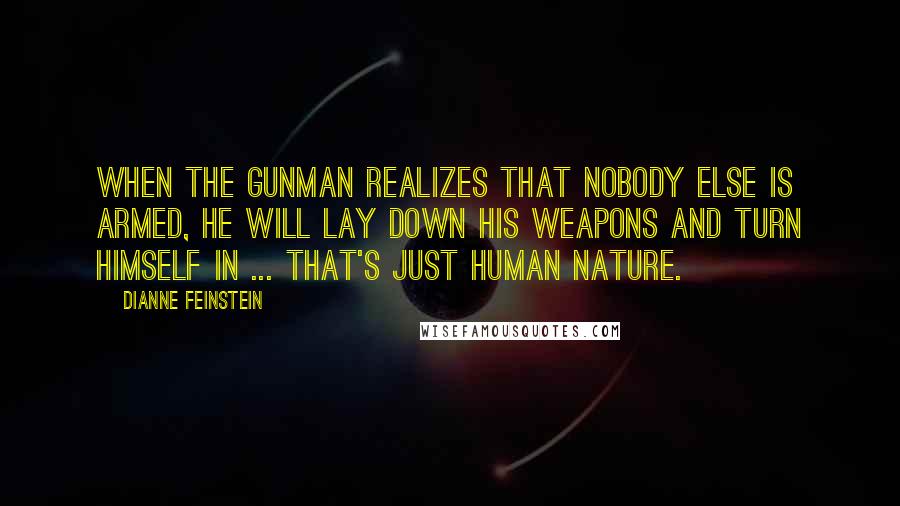 Dianne Feinstein Quotes: When the gunman realizes that nobody else is armed, he will lay down his weapons and turn himself in ... that's just human nature.