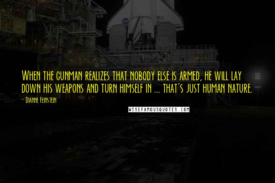 Dianne Feinstein Quotes: When the gunman realizes that nobody else is armed, he will lay down his weapons and turn himself in ... that's just human nature.