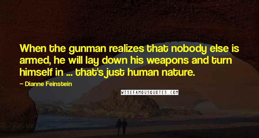 Dianne Feinstein Quotes: When the gunman realizes that nobody else is armed, he will lay down his weapons and turn himself in ... that's just human nature.