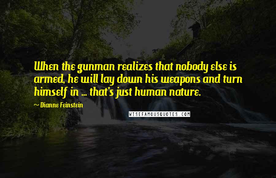 Dianne Feinstein Quotes: When the gunman realizes that nobody else is armed, he will lay down his weapons and turn himself in ... that's just human nature.