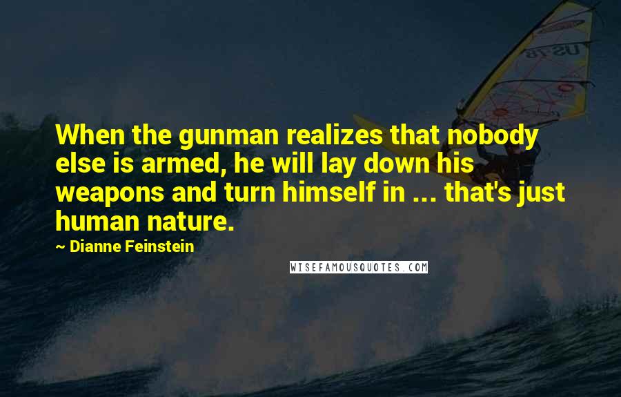 Dianne Feinstein Quotes: When the gunman realizes that nobody else is armed, he will lay down his weapons and turn himself in ... that's just human nature.