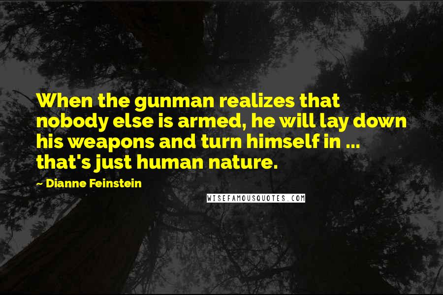 Dianne Feinstein Quotes: When the gunman realizes that nobody else is armed, he will lay down his weapons and turn himself in ... that's just human nature.